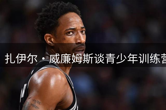 扎伊尔·威廉姆斯谈青少年训练营意义：难忘詹姆斯夏令营启发